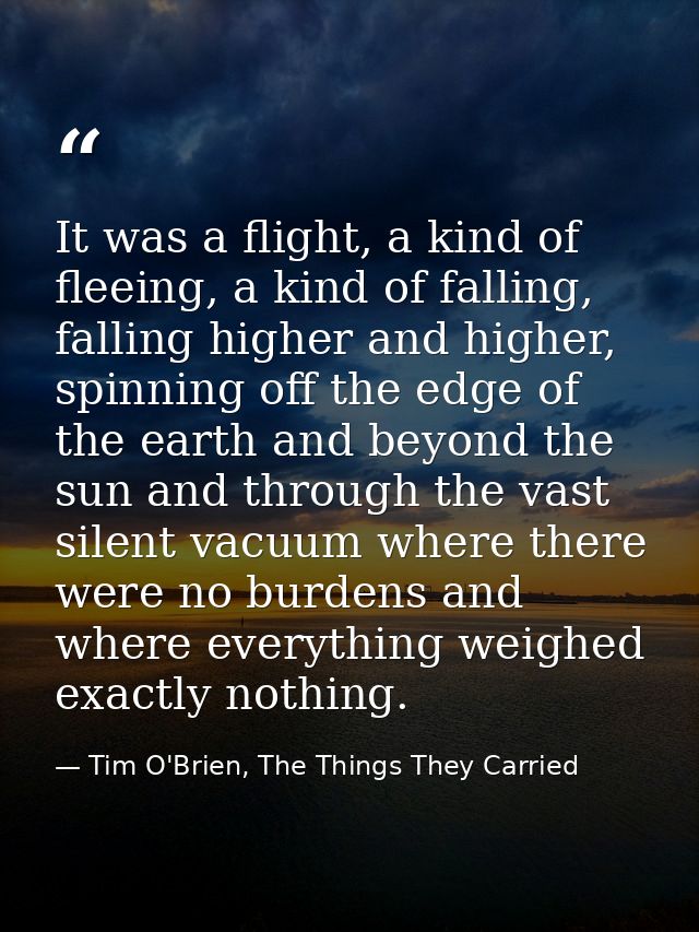 It was a flight, a kind of fleeing, a kind of falling, falling higher and higher, spinning off the edge of the earth and — Tim O'Brien, The Things They Carried
