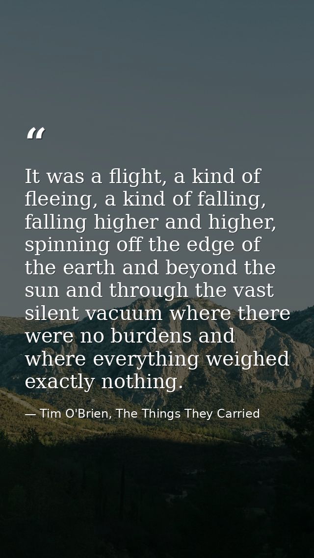 It was a flight, a kind of fleeing, a kind of falling, falling higher and higher, spinning off the edge of the earth and — Tim O'Brien, The Things They Carried