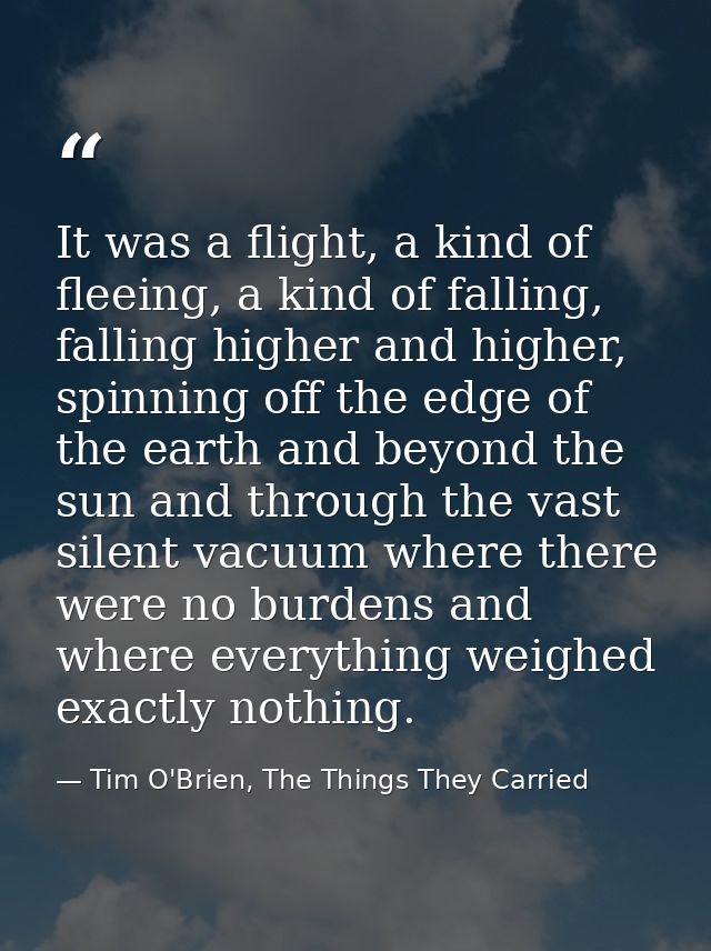 It was a flight, a kind of fleeing, a kind of falling, falling higher and higher, spinning off the edge of the earth and — Tim O'Brien, The Things They Carried