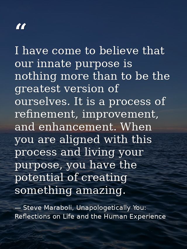 I have come to believe that our innate purpose is nothing more than to be the greatest version of ourselves. It is a pro — Steve Maraboli, Unapologetically You: Reflections on Life and the Human Experience