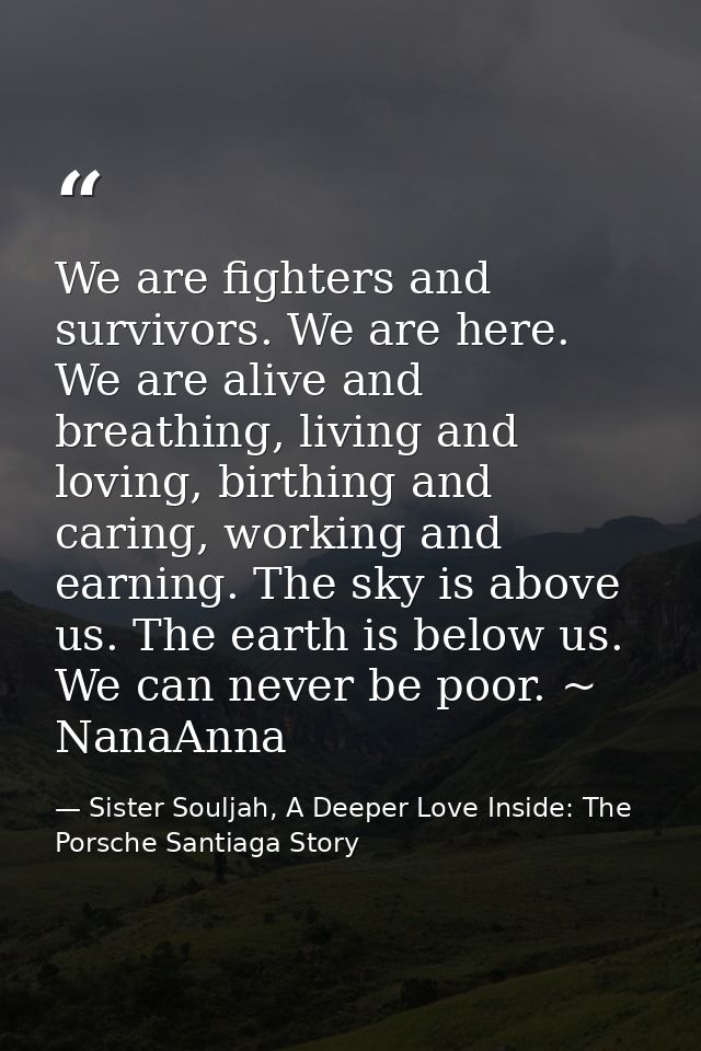 We are fighters and survivors. We are here. We are alive and breathing, living and loving, birthing and caring, working  — Sister Souljah, A Deeper Love Inside: The Porsche Santiaga Story
