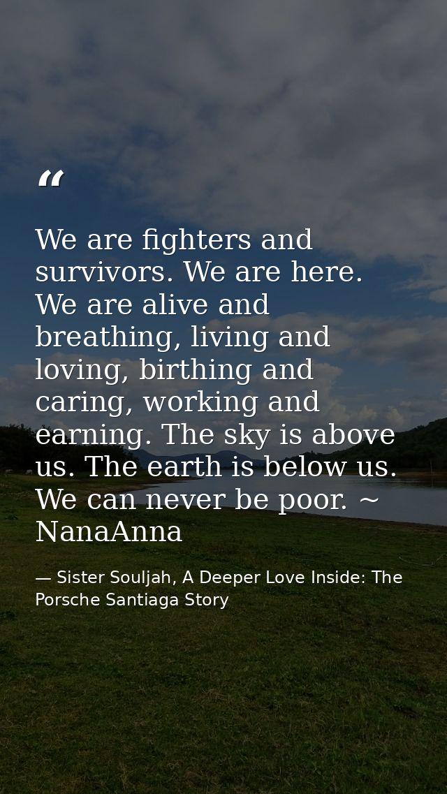 We are fighters and survivors. We are here. We are alive and breathing, living and loving, birthing and caring, working  — Sister Souljah, A Deeper Love Inside: The Porsche Santiaga Story