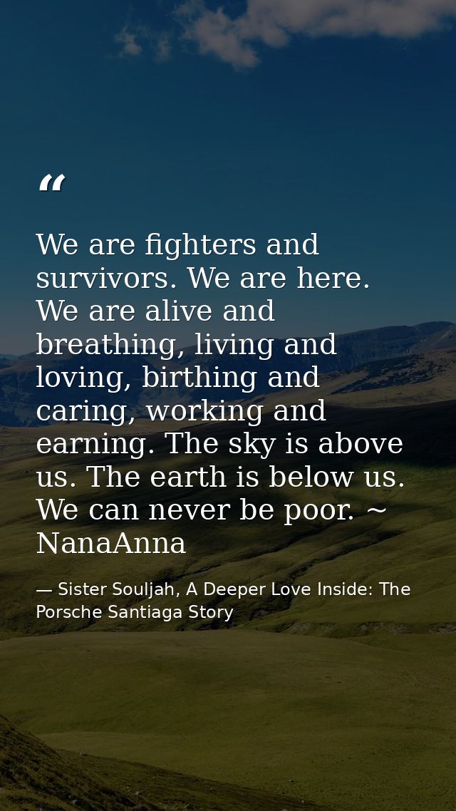 We are fighters and survivors. We are here. We are alive and breathing, living and loving, birthing and caring, working  — Sister Souljah, A Deeper Love Inside: The Porsche Santiaga Story