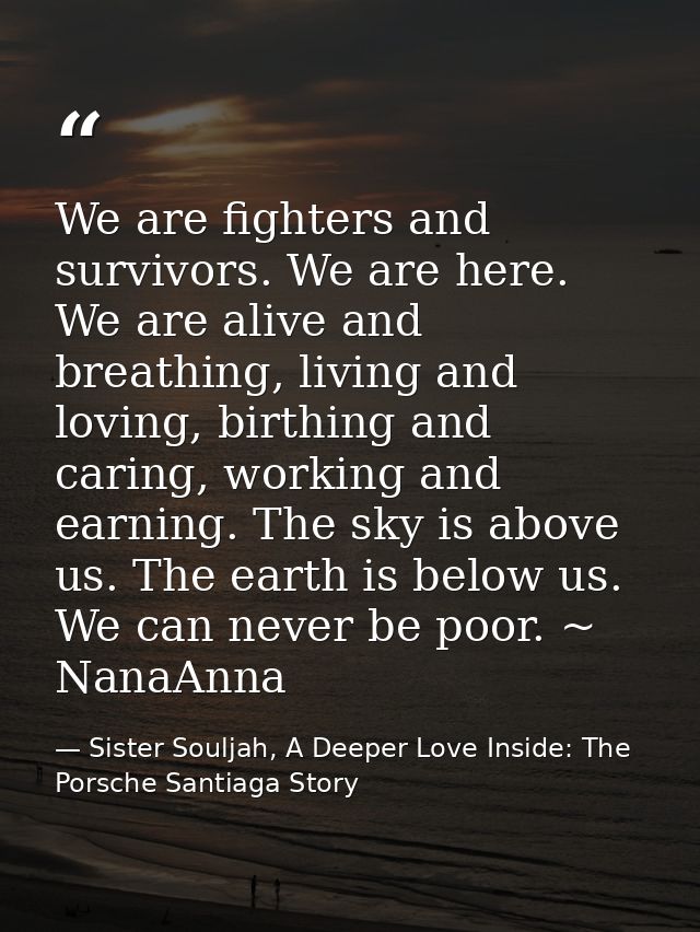 We are fighters and survivors. We are here. We are alive and breathing, living and loving, birthing and caring, working  — Sister Souljah, A Deeper Love Inside: The Porsche Santiaga Story
