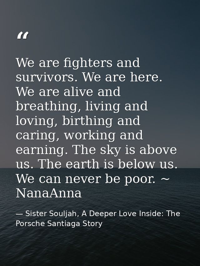 We are fighters and survivors. We are here. We are alive and breathing, living and loving, birthing and caring, working  — Sister Souljah, A Deeper Love Inside: The Porsche Santiaga Story