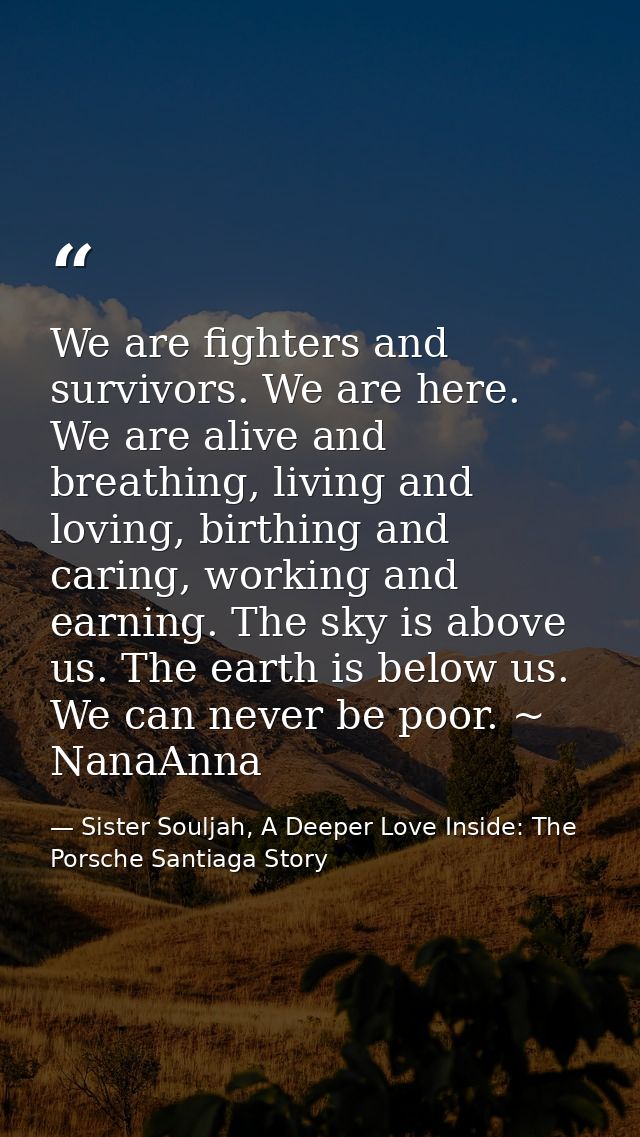 We are fighters and survivors. We are here. We are alive and breathing, living and loving, birthing and caring, working  — Sister Souljah, A Deeper Love Inside: The Porsche Santiaga Story