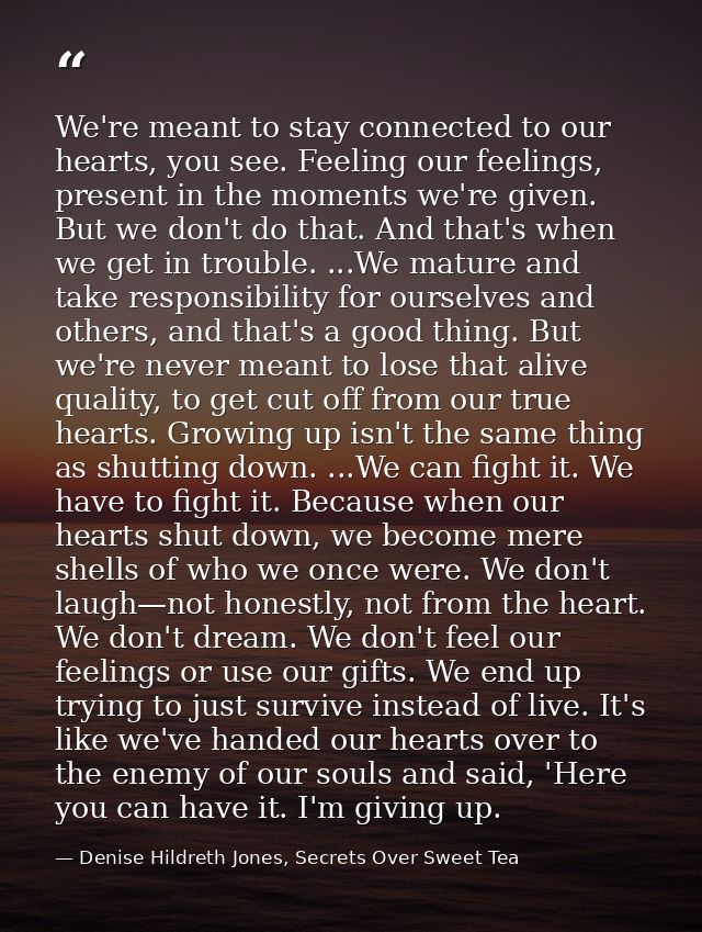 We're meant to stay connected to our hearts, you see. Feeling our feelings, present in the moments we're given. But we d — Denise Hildreth Jones, Secrets Over Sweet Tea
