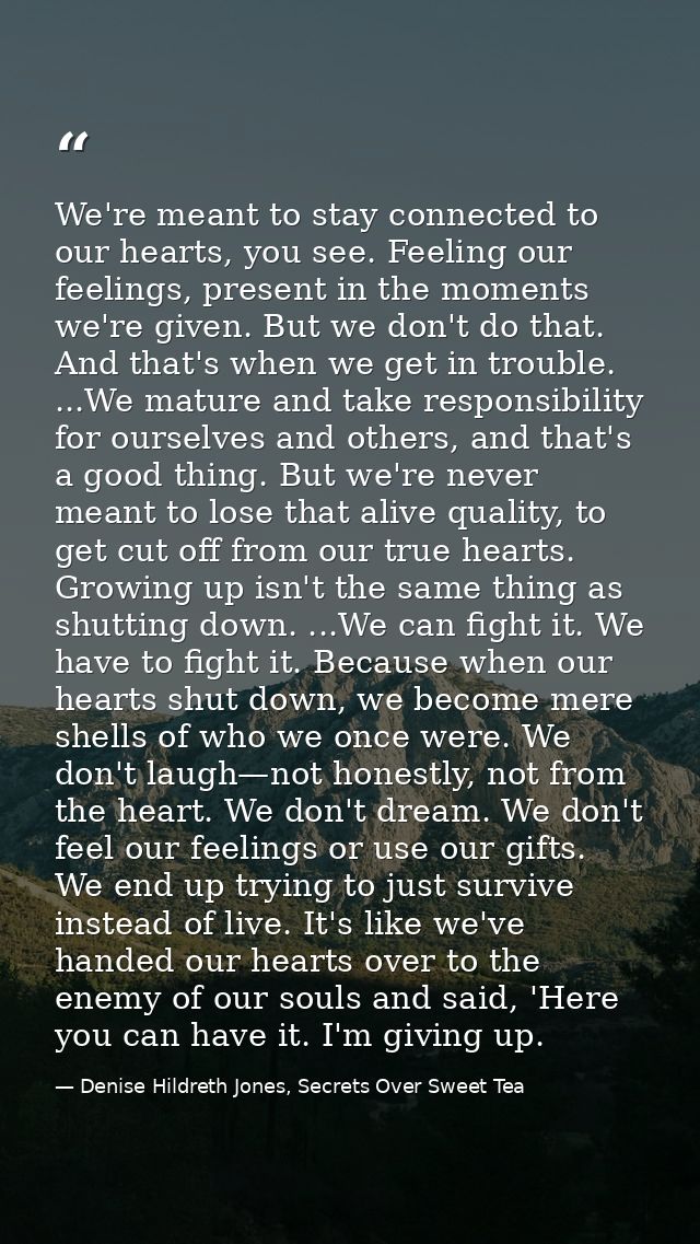 We're meant to stay connected to our hearts, you see. Feeling our feelings, present in the moments we're given. But we d — Denise Hildreth Jones, Secrets Over Sweet Tea