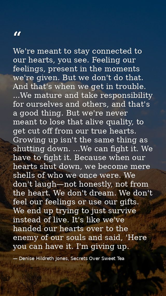 We're meant to stay connected to our hearts, you see. Feeling our feelings, present in the moments we're given. But we d — Denise Hildreth Jones, Secrets Over Sweet Tea