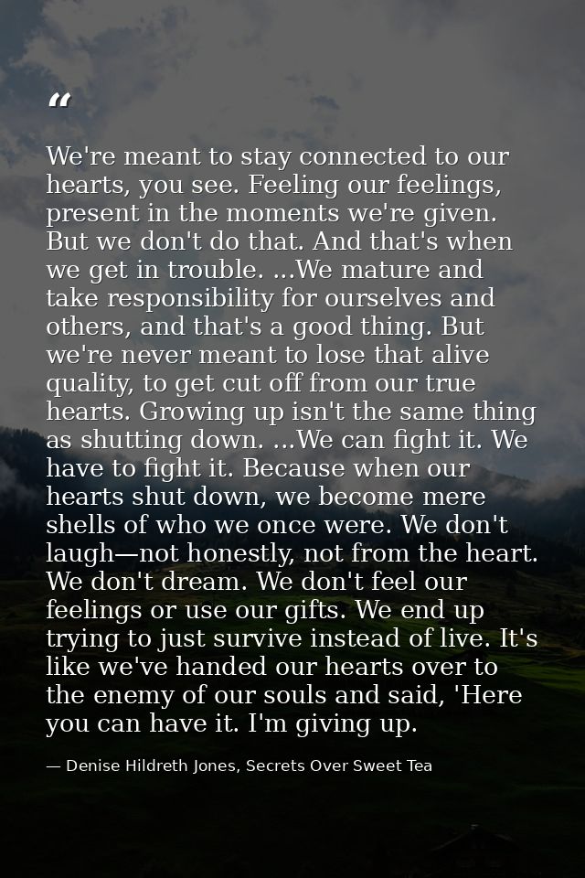 We're meant to stay connected to our hearts, you see. Feeling our feelings, present in the moments we're given. But we d — Denise Hildreth Jones, Secrets Over Sweet Tea