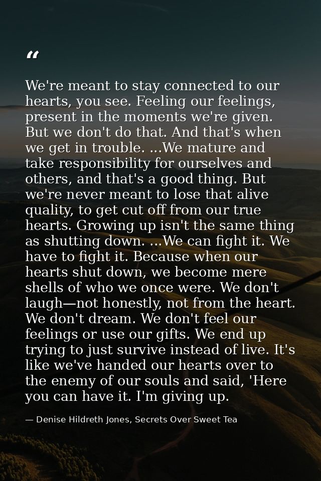 We're meant to stay connected to our hearts, you see. Feeling our feelings, present in the moments we're given. But we d — Denise Hildreth Jones, Secrets Over Sweet Tea