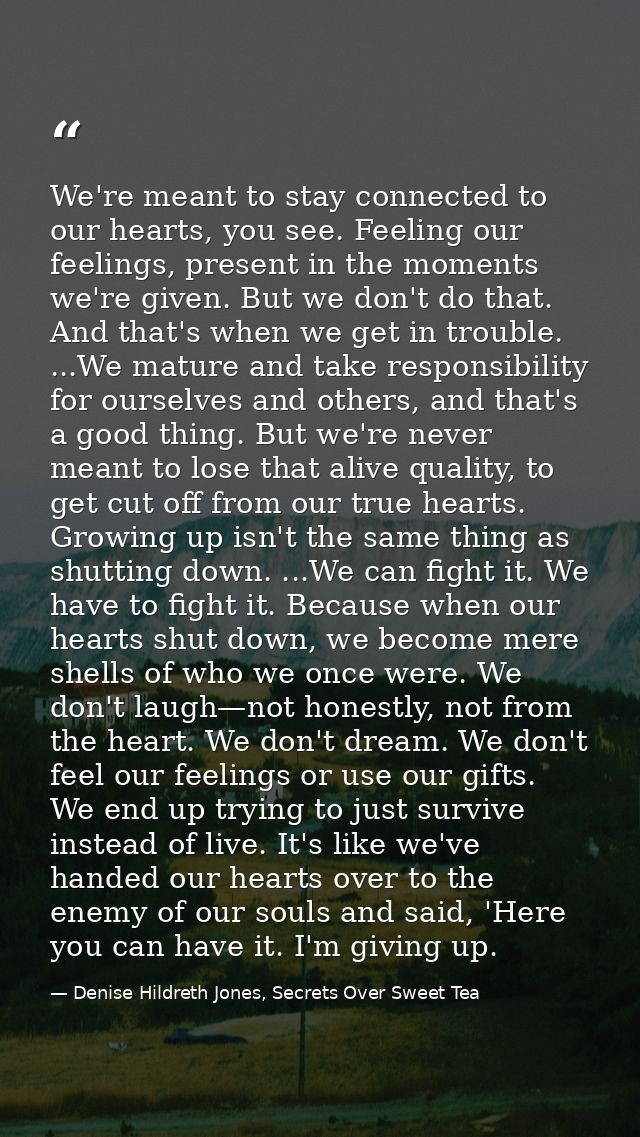 We're meant to stay connected to our hearts, you see. Feeling our feelings, present in the moments we're given. But we d — Denise Hildreth Jones, Secrets Over Sweet Tea