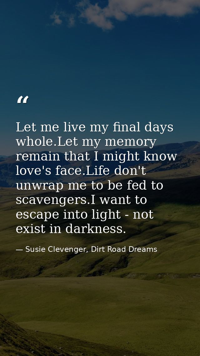 Let me live my final days whole.Let my memory remain that I might know love's face.Life don't unwrap me to be fed to sca — Susie Clevenger, Dirt Road Dreams