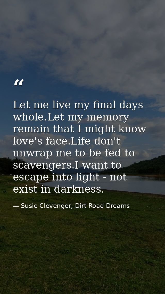 Let me live my final days whole.Let my memory remain that I might know love's face.Life don't unwrap me to be fed to sca — Susie Clevenger, Dirt Road Dreams
