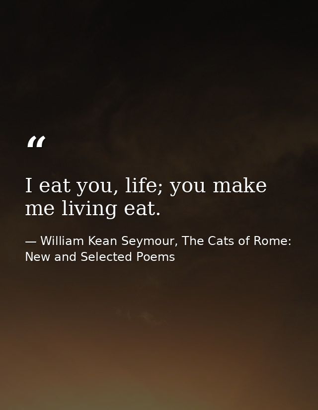 I eat you, life; you make me living eat. — William Kean Seymour, The Cats of Rome: New and Selected Poems