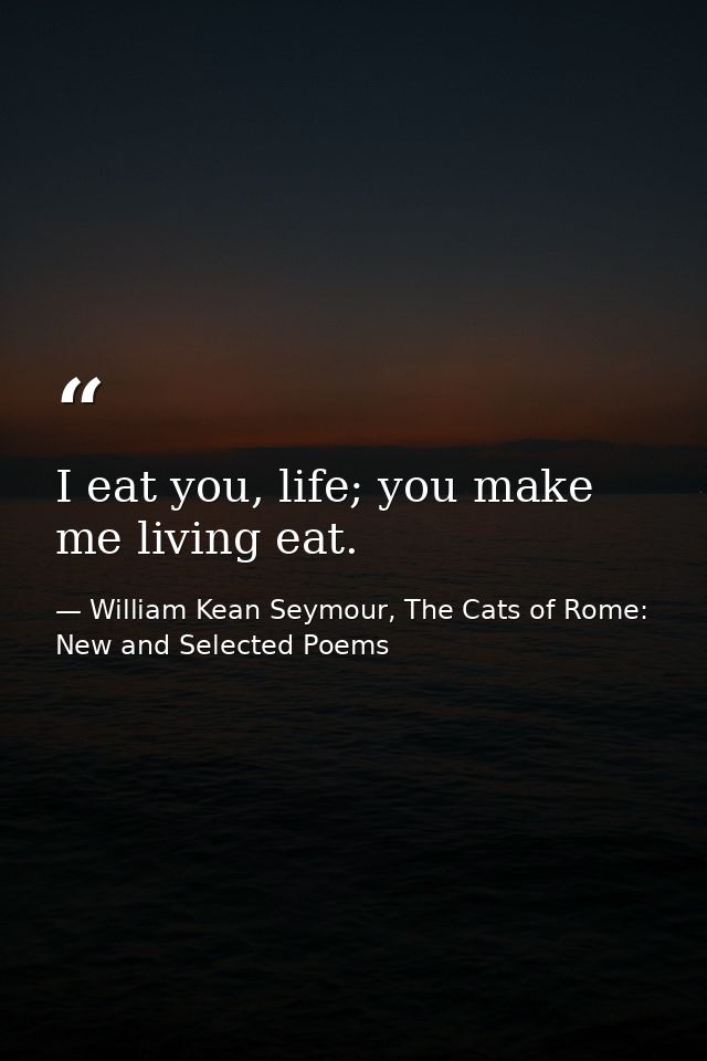 I eat you, life; you make me living eat. — William Kean Seymour, The Cats of Rome: New and Selected Poems