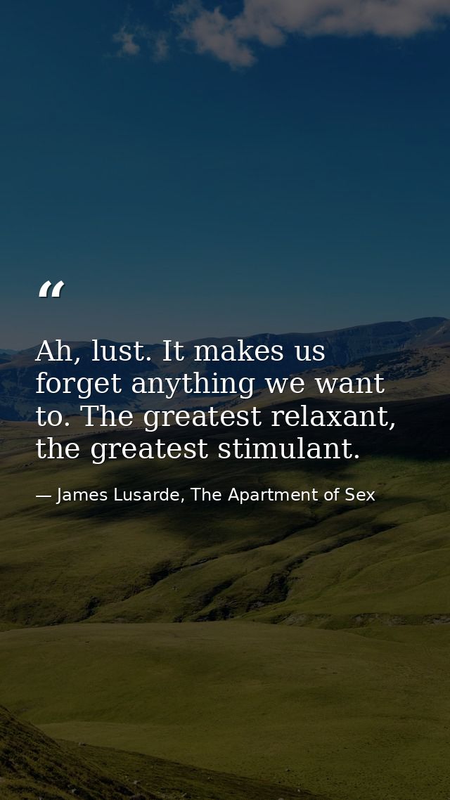 Ah, lust. It makes us forget anything we want to. The greatest relaxant, the greatest stimulant. — James Lusarde, The Apartment of Sex