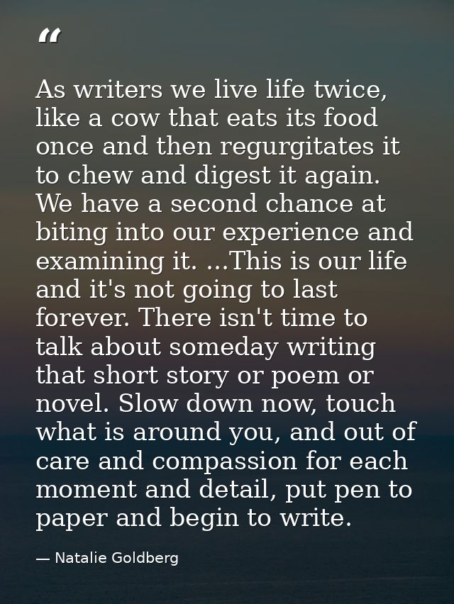 As writers we live life twice, like a cow that eats its food once and then regurgitates it to chew and digest it again.  — Natalie Goldberg