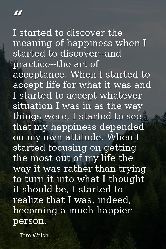 I started to discover the meaning of happiness when I started to discover--and practice--the art of acceptance. When I s — Tom Walsh