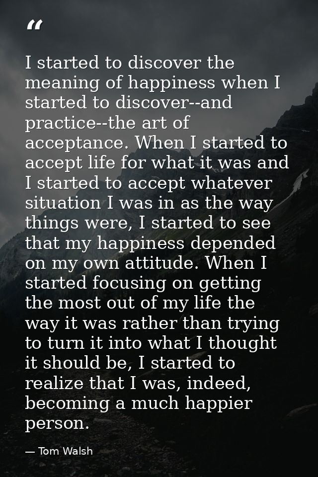 I started to discover the meaning of happiness when I started to discover--and practice--the art of acceptance. When I s — Tom Walsh