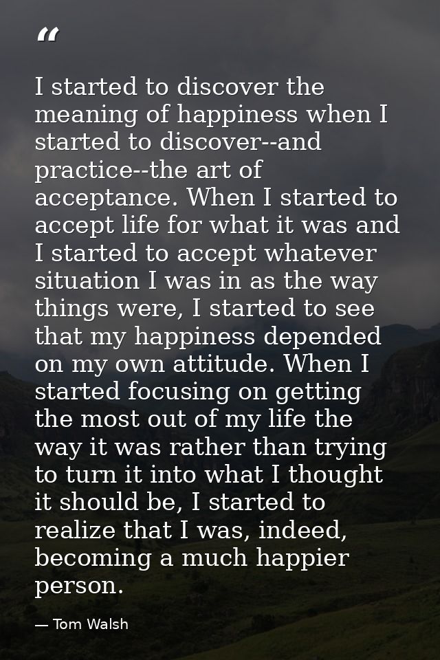 I started to discover the meaning of happiness when I started to discover--and practice--the art of acceptance. When I s — Tom Walsh