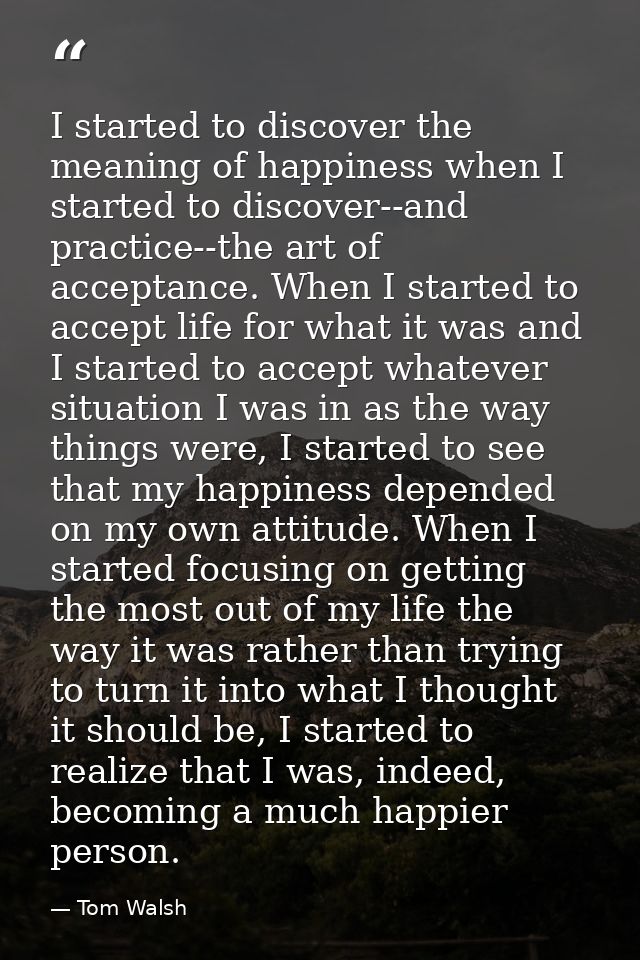 I started to discover the meaning of happiness when I started to discover--and practice--the art of acceptance. When I s — Tom Walsh