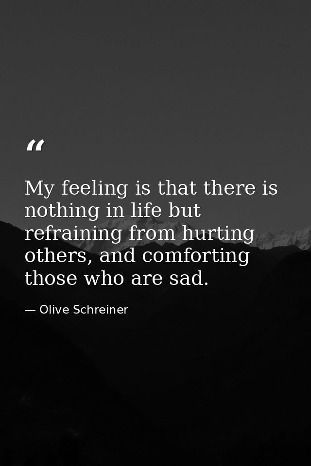 My feeling is that there is nothing in life but refraining from hurting others, and comforting those who are sad. — Olive Schreiner