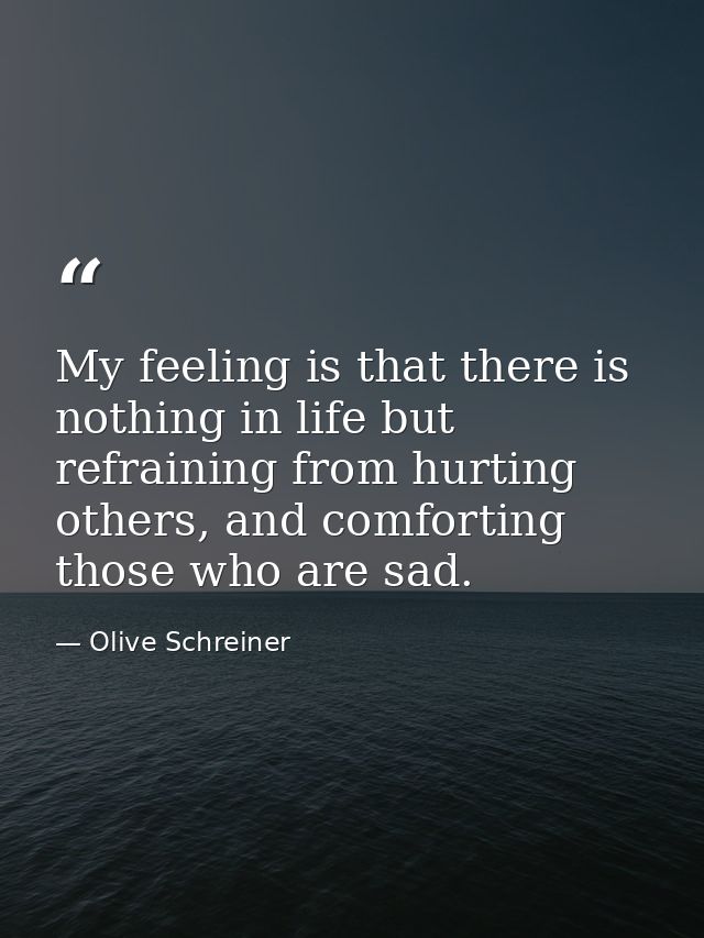 My feeling is that there is nothing in life but refraining from hurting others, and comforting those who are sad. — Olive Schreiner