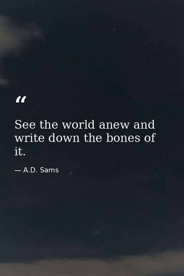 See the world anew and write down the bones of it. — A.D. Sams