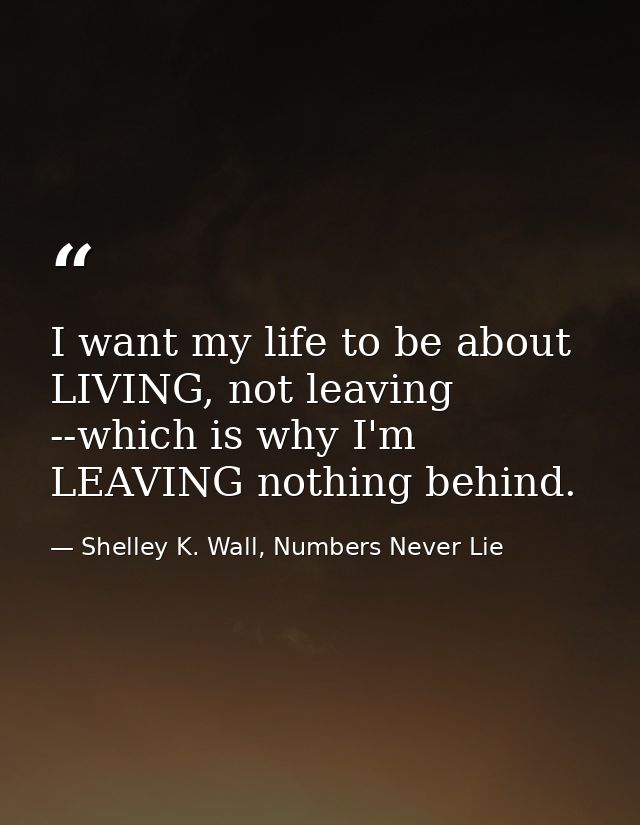 I want my life to be about LIVING, not leaving --which is why I'm LEAVING nothing behind. — Shelley K. Wall, Numbers Never Lie