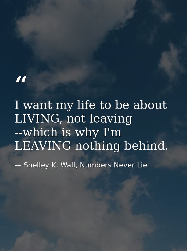 I want my life to be about LIVING, not leaving --which is why I'm LEAVING nothing behind. — Shelley K. Wall, Numbers Never Lie
