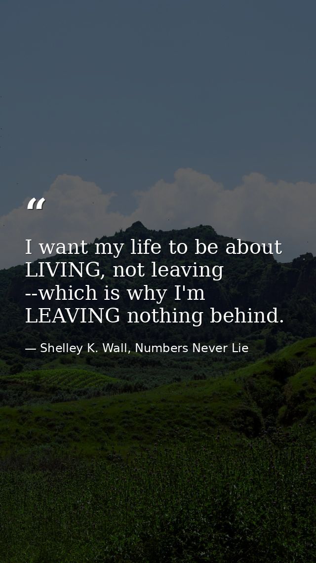 I want my life to be about LIVING, not leaving --which is why I'm LEAVING nothing behind. — Shelley K. Wall, Numbers Never Lie