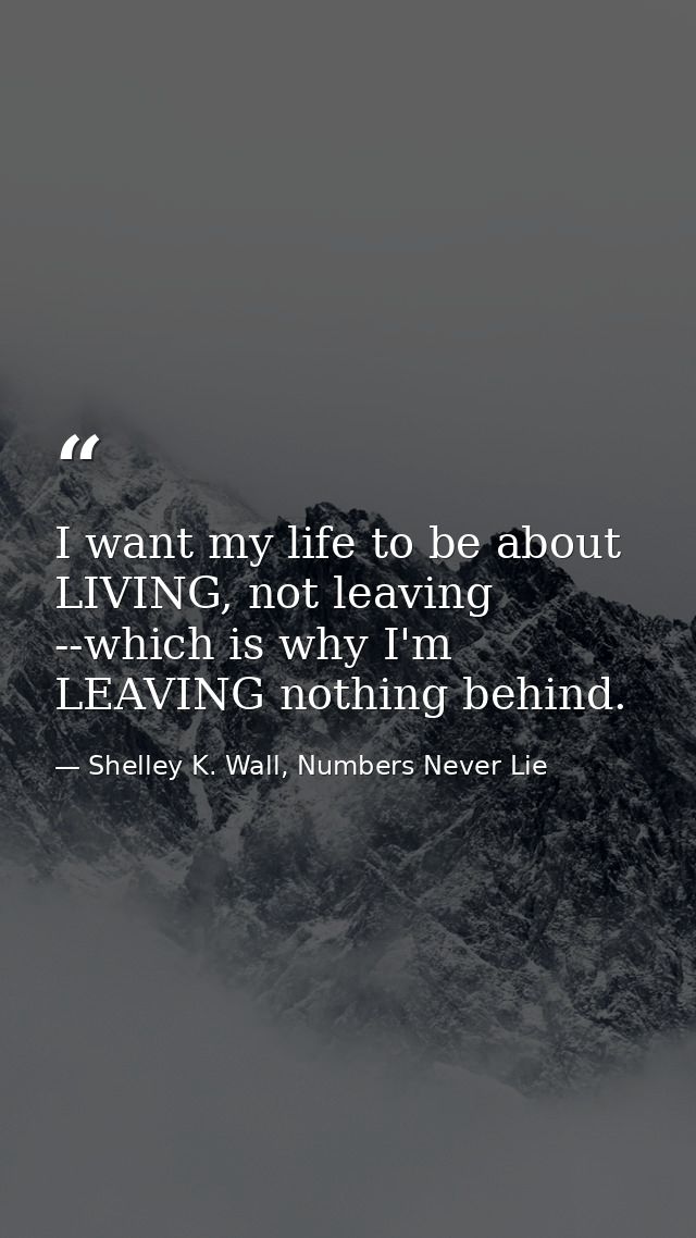 I want my life to be about LIVING, not leaving --which is why I'm LEAVING nothing behind. — Shelley K. Wall, Numbers Never Lie