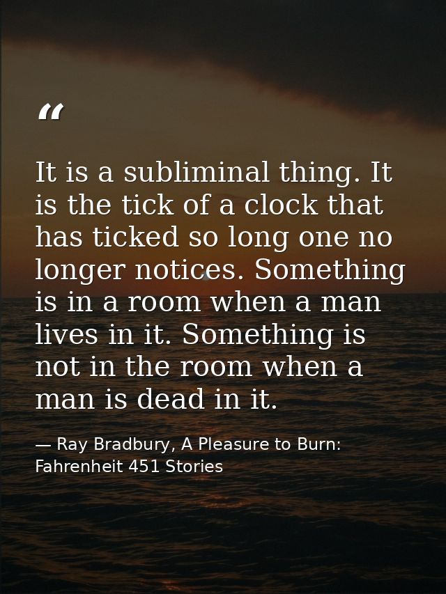 It is a subliminal thing. It is the tick of a clock that has ticked so long one no longer notices. Something is in a roo — Ray Bradbury, A Pleasure to Burn: Fahrenheit 451 Stories
