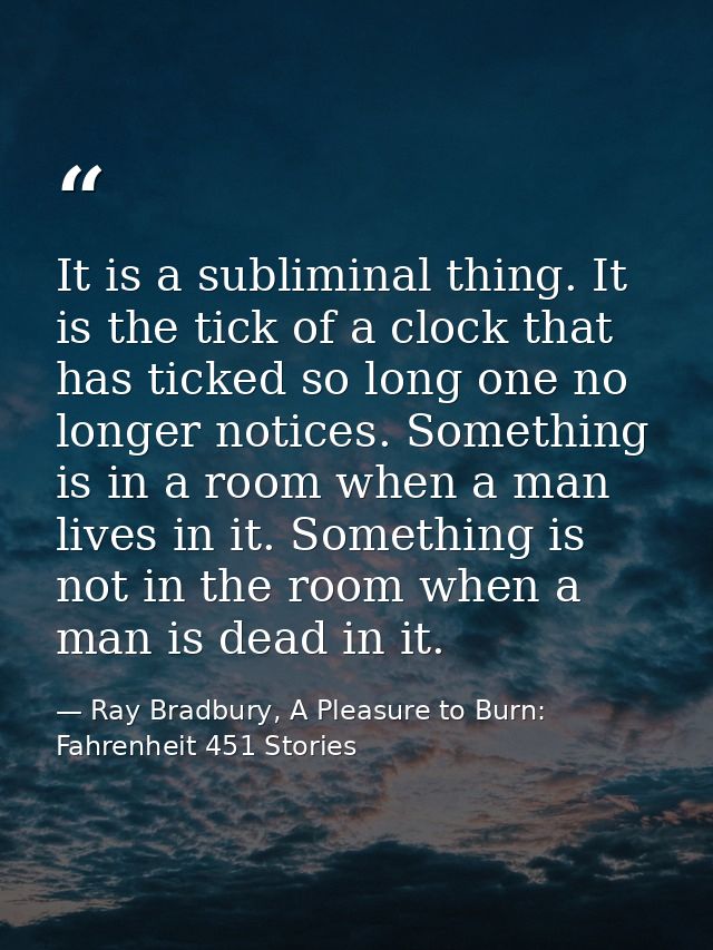It is a subliminal thing. It is the tick of a clock that has ticked so long one no longer notices. Something is in a roo — Ray Bradbury, A Pleasure to Burn: Fahrenheit 451 Stories