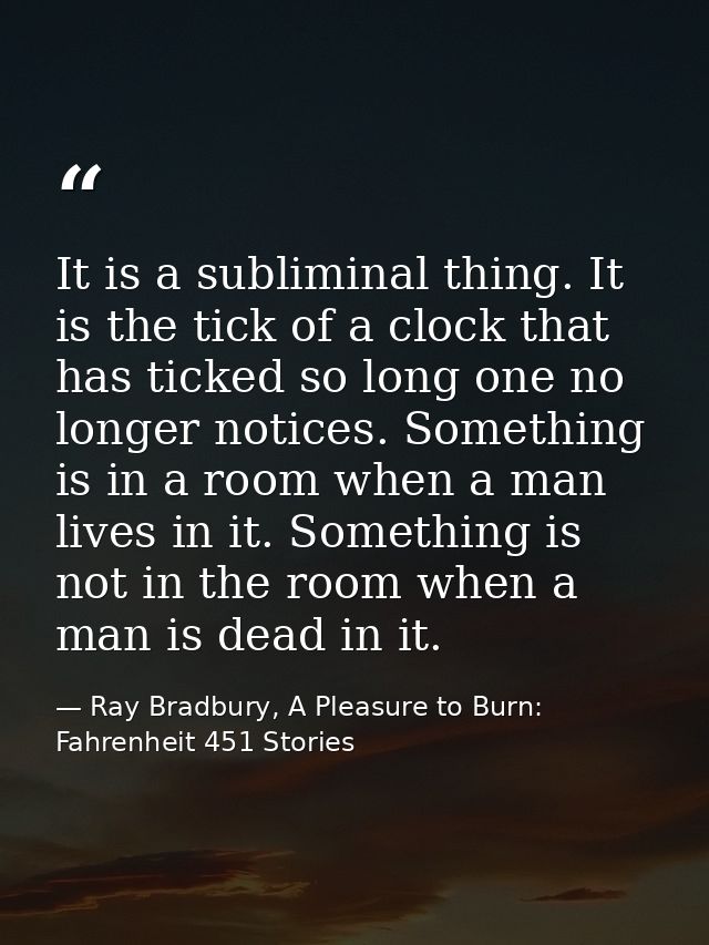 It is a subliminal thing. It is the tick of a clock that has ticked so long one no longer notices. Something is in a roo — Ray Bradbury, A Pleasure to Burn: Fahrenheit 451 Stories