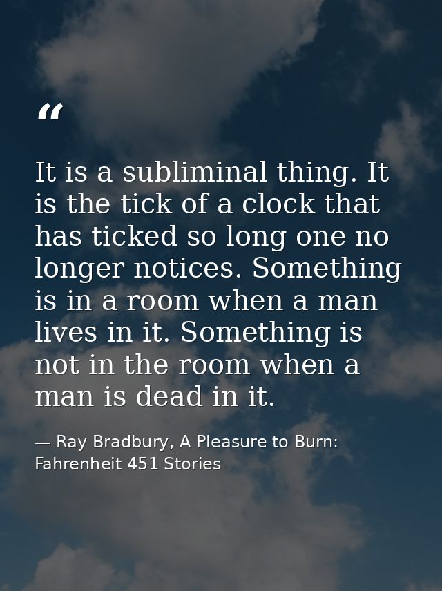 It is a subliminal thing. It is the tick of a clock that has ticked so long one no longer notices. Something is in a roo — Ray Bradbury, A Pleasure to Burn: Fahrenheit 451 Stories