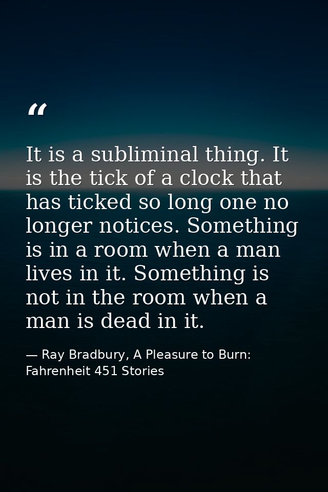 It is a subliminal thing. It is the tick of a clock that has ticked so long one no longer notices. Something is in a roo — Ray Bradbury, A Pleasure to Burn: Fahrenheit 451 Stories