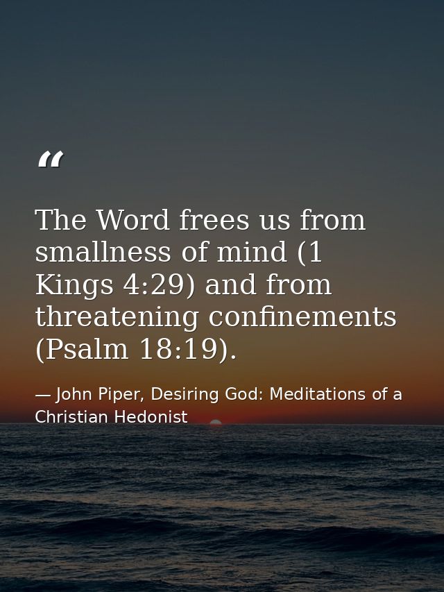 The Word frees us from smallness of mind (1 Kings 4:29) and from threatening confinements (Psalm 18:19). — John Piper, Desiring God: Meditations of a Christian Hedonist