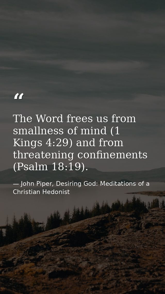 The Word frees us from smallness of mind (1 Kings 4:29) and from threatening confinements (Psalm 18:19). — John Piper, Desiring God: Meditations of a Christian Hedonist