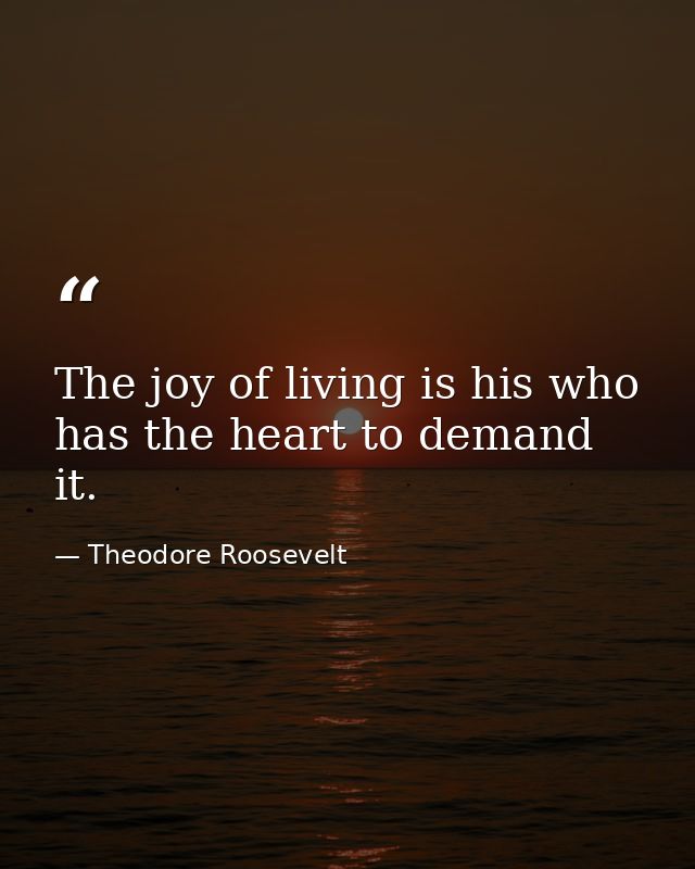 The joy of living is his who has the heart to demand it. — Theodore Roosevelt