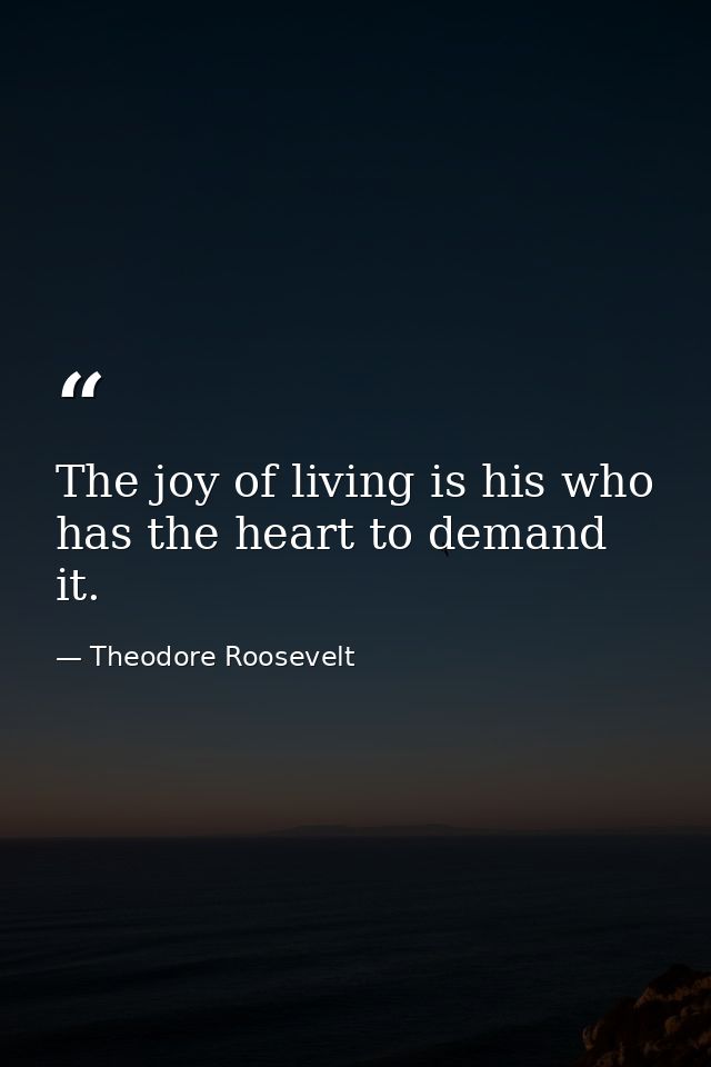 The joy of living is his who has the heart to demand it. — Theodore Roosevelt