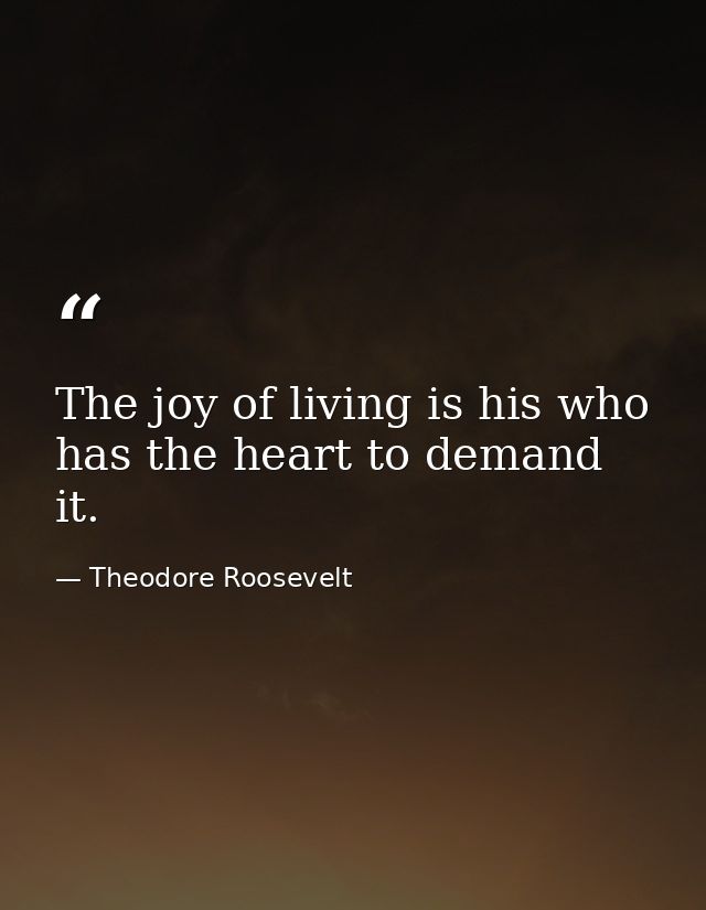 The joy of living is his who has the heart to demand it. — Theodore Roosevelt
