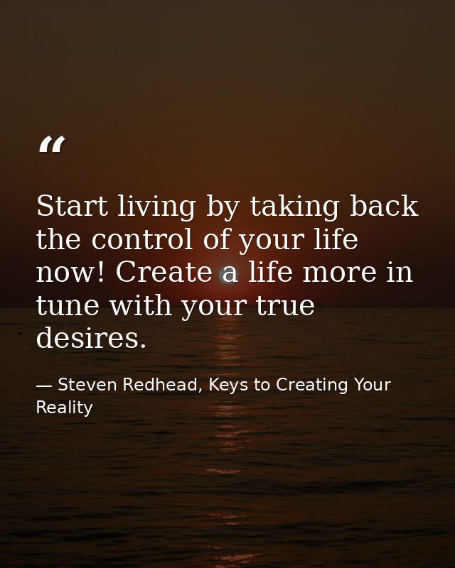Start living by taking back the control of your life now! Create a life more in tune with your true desires. — Steven Redhead, Keys to Creating Your Reality