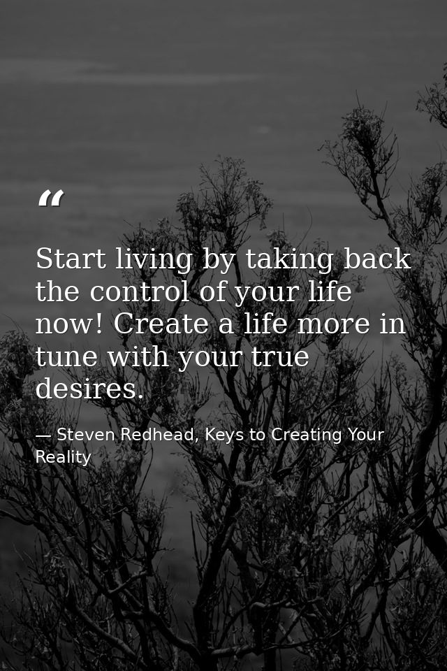 Start living by taking back the control of your life now! Create a life more in tune with your true desires. — Steven Redhead, Keys to Creating Your Reality