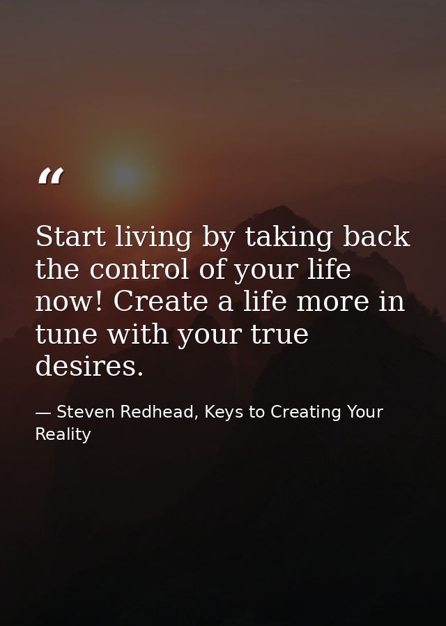 Start living by taking back the control of your life now! Create a life more in tune with your true desires. — Steven Redhead, Keys to Creating Your Reality