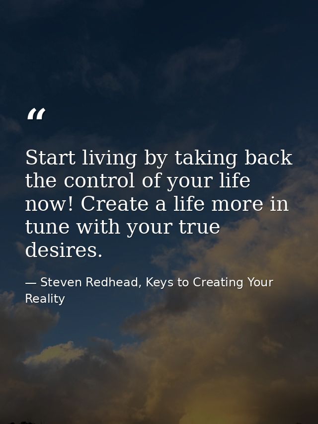 Start living by taking back the control of your life now! Create a life more in tune with your true desires. — Steven Redhead, Keys to Creating Your Reality