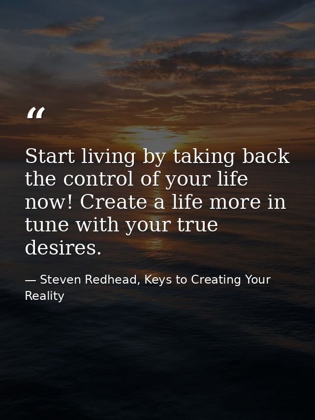 Start living by taking back the control of your life now! Create a life more in tune with your true desires. — Steven Redhead, Keys to Creating Your Reality
