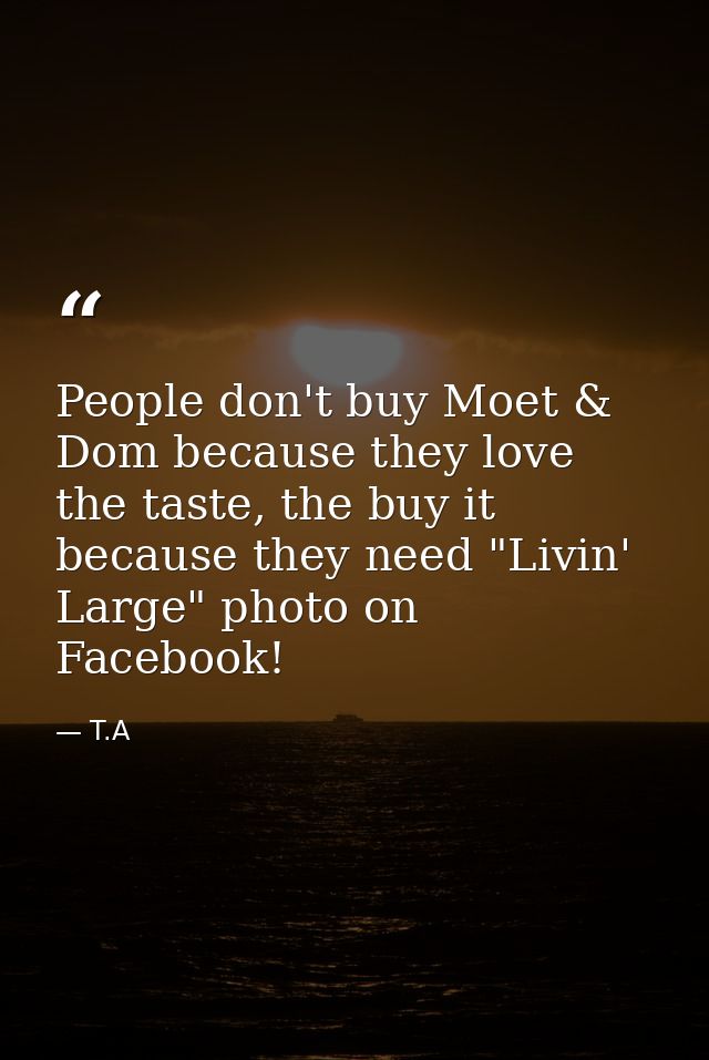 People don't buy Moet & Dom because they love the taste, the buy it because they need "Livin' Large" photo on Facebook! — T.A