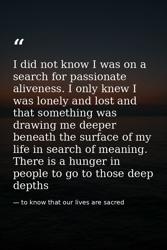 I did not know I was on a search for passionate aliveness. I only knew I was lonely and lost and that something was draw — to know that our lives are sacred